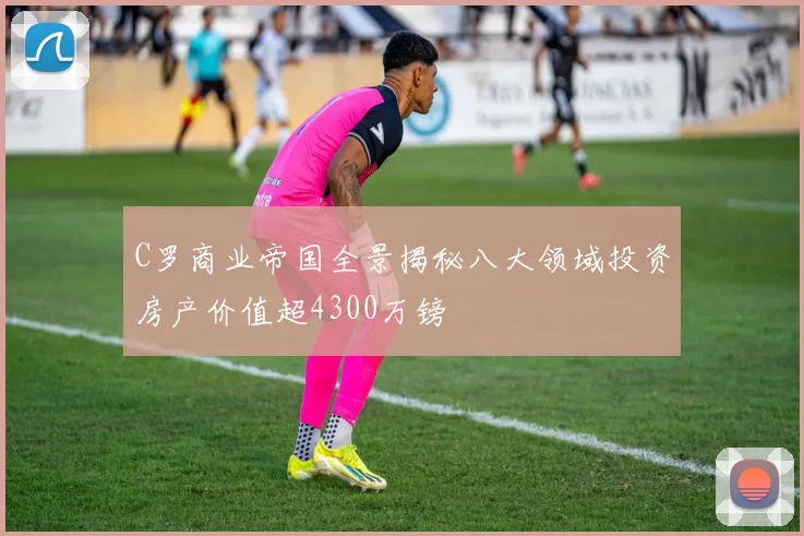 C罗商业帝国全景揭秘八大领域投资房产价值超4300万镑