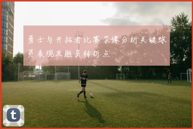 勇士与开拓者比赛录像分析关键球员表现及胜负转折点