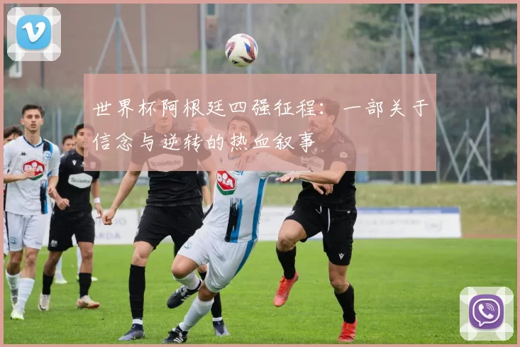世界杯阿根廷四强征程：一部关于信念与逆转的热血叙事