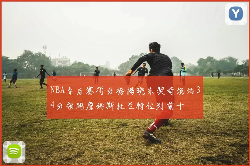 NBA季后赛得分榜揭晓东契奇场均34分领跑詹姆斯杜兰特位列前十